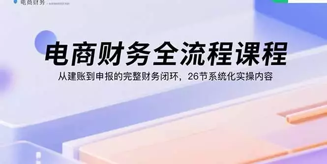 电商财务全流程课程：从建账到申报的完整财务闭环，26节系统化实操内容_知客圈