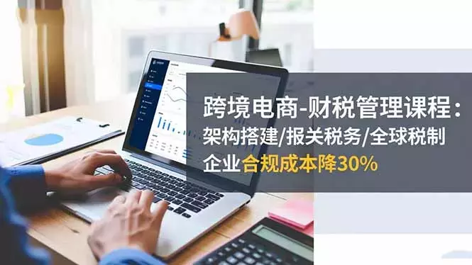 跨境电商-财税管理课程：架构搭建/报关税务/全球税制，企业合规成本降30%_知客圈
