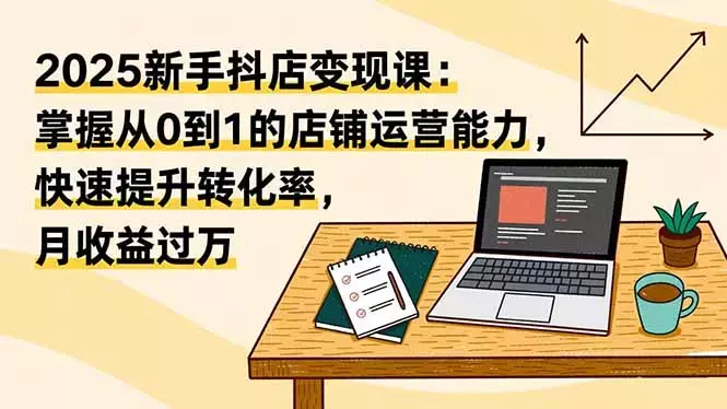 2025新手抖店变现课：掌握从0到1的店铺运营能力，快速提升转化率,月收过万_知客圈